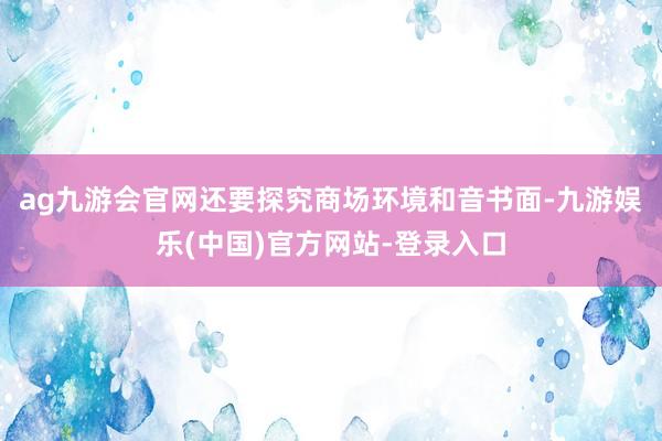 ag九游会官网还要探究商场环境和音书面-九游娱乐(中国)官方网站-登录入口