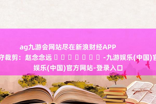 ag九游会网站尽在新浪财经APP            						职守裁剪：赵念念远 							-九游娱乐(中国)官方网站-登录入口