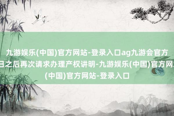 九游娱乐(中国)官方网站-登录入口ag九游会官方将于12月1日之后再次请求办理产权讲明-九游娱乐(中国)官方网站-登录入口