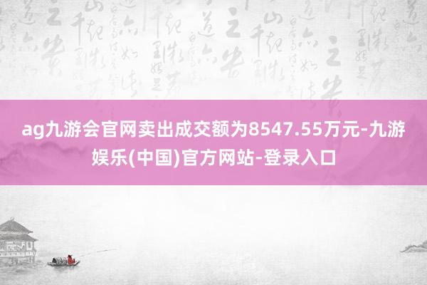 ag九游会官网卖出成交额为8547.55万元-九游娱乐(中国)官方网站-登录入口