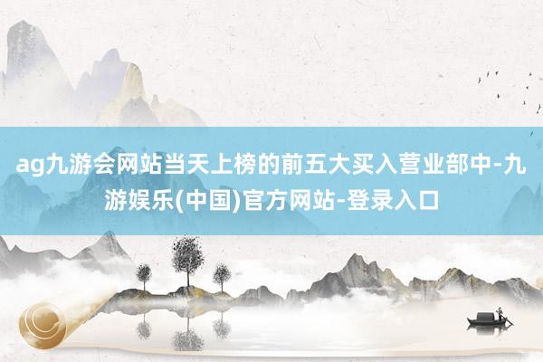 ag九游会网站当天上榜的前五大买入营业部中-九游娱乐(中国)官方网站-登录入口