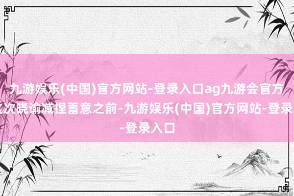 九游娱乐(中国)官方网站-登录入口ag九游会官方　　在这次晓谕减捏蓄意之前-九游娱乐(中国)官方网站-登录入口