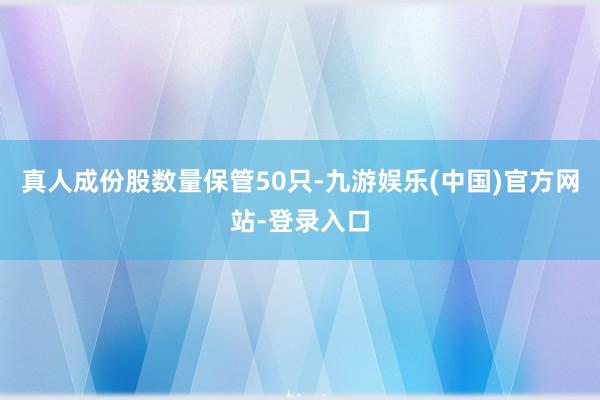 真人成份股数量保管50只-九游娱乐(中国)官方网站-登录入口