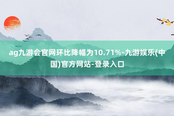 ag九游会官网环比降幅为10.71%-九游娱乐(中国)官方网站-登录入口