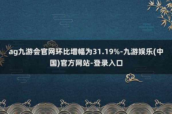 ag九游会官网环比增幅为31.19%-九游娱乐(中国)官方网站-登录入口