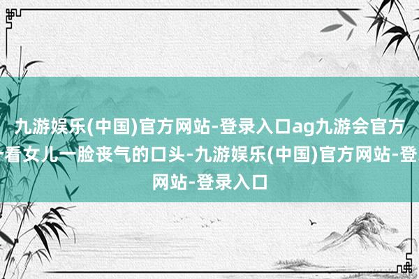 九游娱乐(中国)官方网站-登录入口ag九游会官方老子一看女儿一脸丧气的口头-九游娱乐(中国)官方网站-登录入口