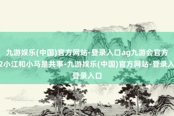 九游娱乐(中国)官方网站-登录入口ag九游会官方”2小江和小马是共事-九游娱乐(中国)官方网站-登录入口