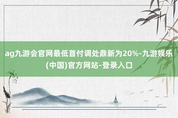 ag九游会官网最低首付调处鼎新为20%-九游娱乐(中国)官方网站-登录入口