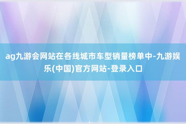 ag九游会网站在各线城市车型销量榜单中-九游娱乐(中国)官方网站-登录入口