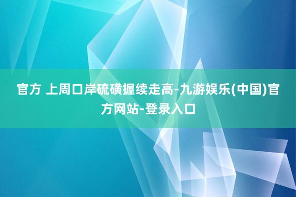 官方　　 上周口岸硫磺握续走高-九游娱乐(中国)官方网站-登录入口