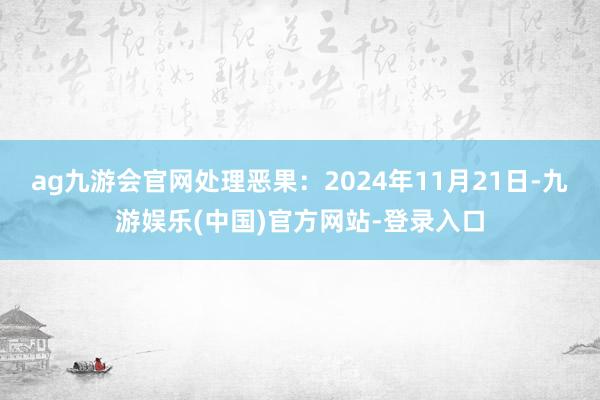 ag九游会官网处理恶果：2024年11月21日-九游娱乐(中国)官方网站-登录入口