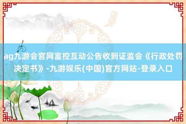 ag九游会官网富控互动公告收到证监会《行政处罚决定书》-九游娱乐(中国)官方网站-登录入口