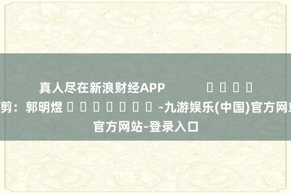 真人尽在新浪财经APP            						包袱裁剪：郭明煜 							-九游娱乐(中国)官方网站-登录入口