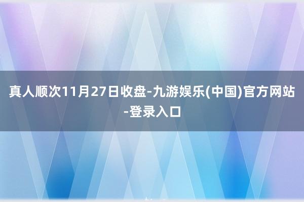 真人顺次11月27日收盘-九游娱乐(中国)官方网站-登录入口