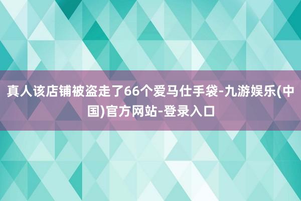 真人该店铺被盗走了66个爱马仕手袋-九游娱乐(中国)官方网站-登录入口