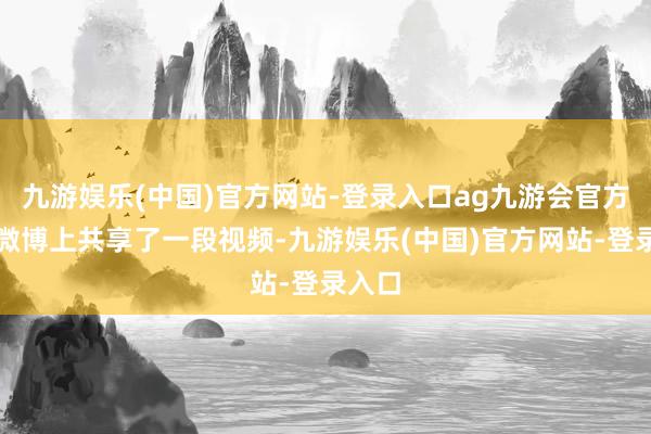 九游娱乐(中国)官方网站-登录入口ag九游会官方她在微博上共享了一段视频-九游娱乐(中国)官方网站-登录入口