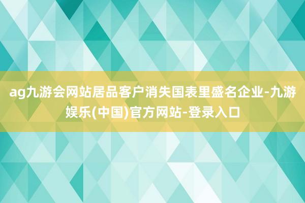 ag九游会网站居品客户消失国表里盛名企业-九游娱乐(中国)官方网站-登录入口