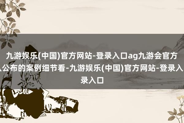 九游娱乐(中国)官方网站-登录入口ag九游会官方　　从公布的案例细节看-九游娱乐(中国)官方网站-登录入口