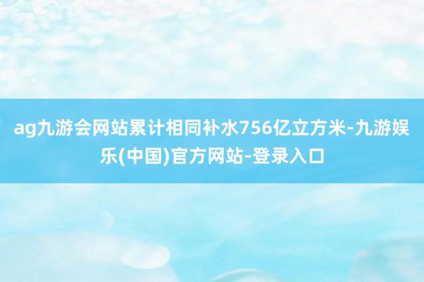 ag九游会网站累计相同补水756亿立方米-九游娱乐(中国)官方网站-登录入口