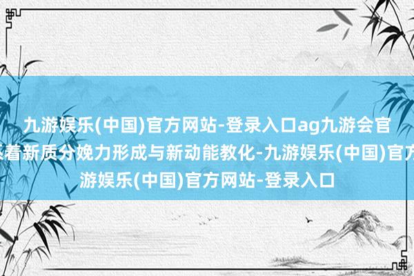 九游娱乐(中国)官方网站-登录入口ag九游会官方数字经济关系着新质分娩力形成与新动能教化-九游娱乐(中国)官方网站-登录入口