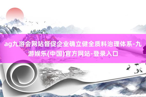 ag九游会网站督促企业确立健全质料治理体系-九游娱乐(中国)官方网站-登录入口