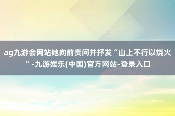 ag九游会网站她向前责问并抒发“山上不行以烧火”-九游娱乐(中国)官方网站-登录入口