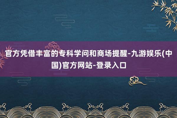 官方凭借丰富的专科学问和商场提醒-九游娱乐(中国)官方网站-登录入口