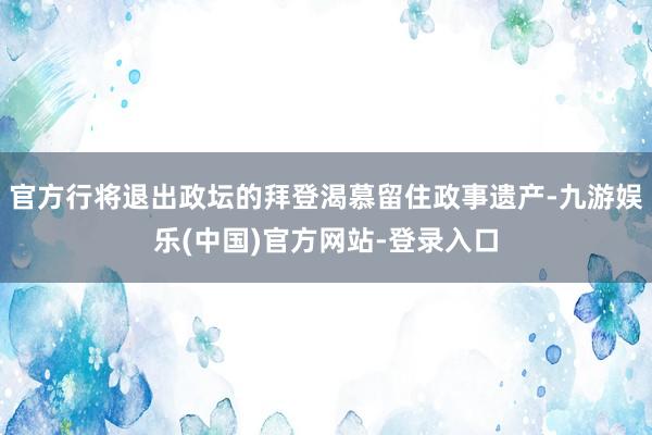 官方行将退出政坛的拜登渴慕留住政事遗产-九游娱乐(中国)官方网站-登录入口