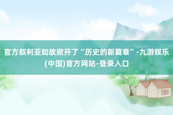 官方叙利亚如故掀开了“历史的新篇章”-九游娱乐(中国)官方网站-登录入口