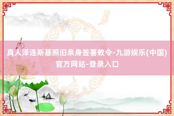 真人泽连斯基照旧亲身签署敕令-九游娱乐(中国)官方网站-登录入口