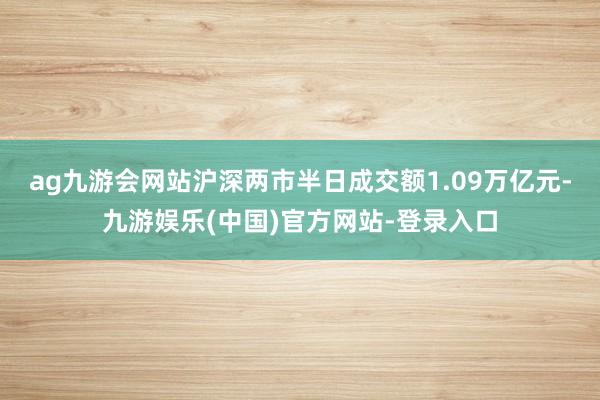ag九游会网站沪深两市半日成交额1.09万亿元-九游娱乐(中国)官方网站-登录入口