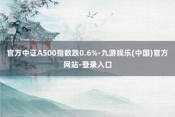 官方中证A500指数跌0.6%-九游娱乐(中国)官方网站-登录入口