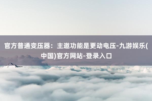官方普通变压器：主邀功能是更动电压-九游娱乐(中国)官方网站-登录入口