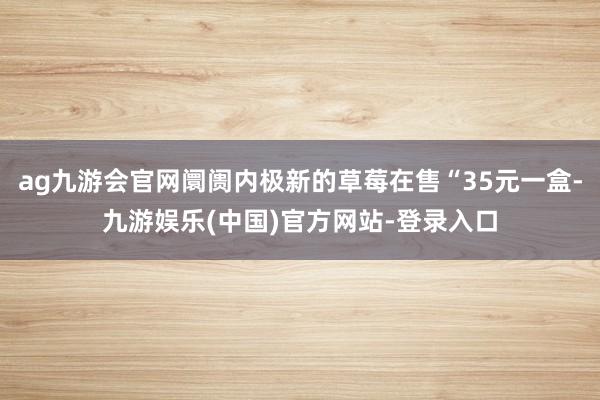 ag九游会官网阛阓内极新的草莓在售“35元一盒-九游娱乐(中国)官方网站-登录入口