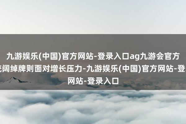 九游娱乐(中国)官方网站-登录入口ag九游会官方而传统阔绰牌则面对增长压力-九游娱乐(中国)官方网站-登录入口