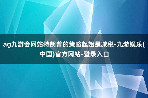ag九游会网站特朗普的策略起始是减税-九游娱乐(中国)官方网站-登录入口