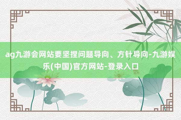 ag九游会网站要坚捏问题导向、方针导向-九游娱乐(中国)官方网站-登录入口