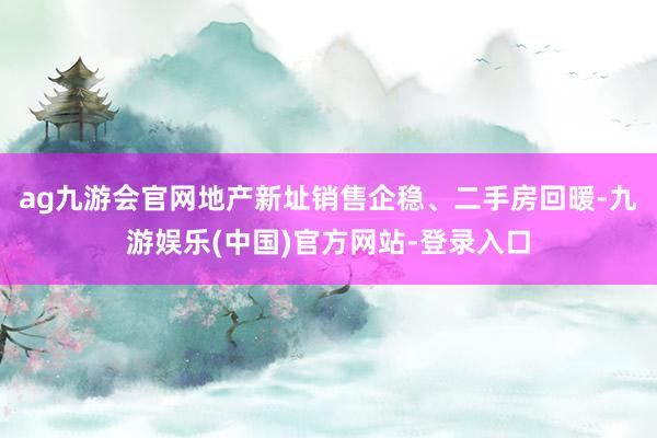 ag九游会官网地产新址销售企稳、二手房回暖-九游娱乐(中国)官方网站-登录入口