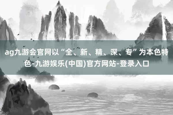 ag九游会官网以“全、新、精、深、专”为本色特色-九游娱乐(中国)官方网站-登录入口