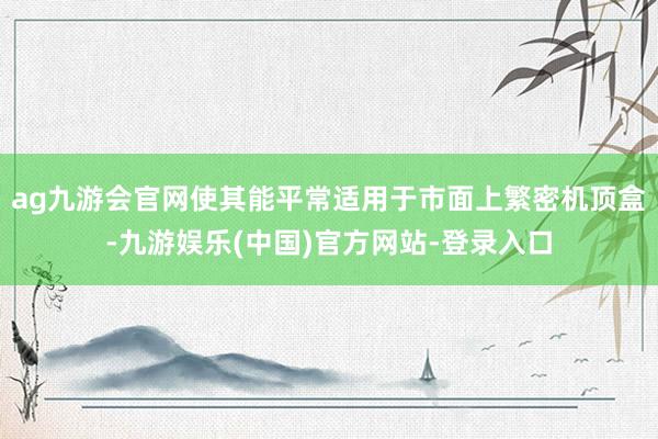 ag九游会官网使其能平常适用于市面上繁密机顶盒-九游娱乐(中国)官方网站-登录入口