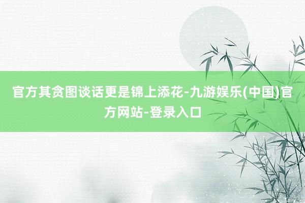 官方其贪图谈话更是锦上添花-九游娱乐(中国)官方网站-登录入口