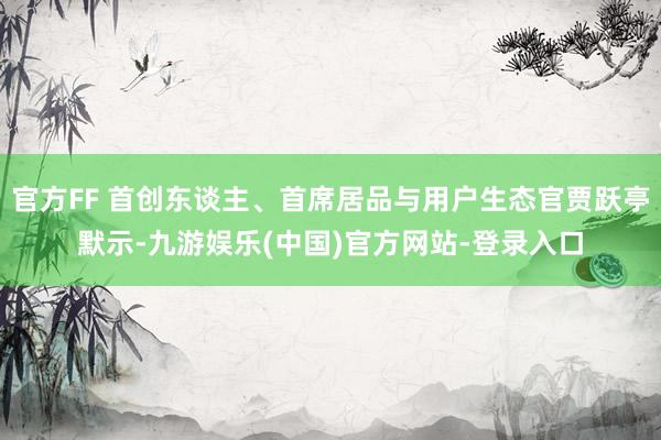 官方FF 首创东谈主、首席居品与用户生态官贾跃亭默示-九游娱乐(中国)官方网站-登录入口