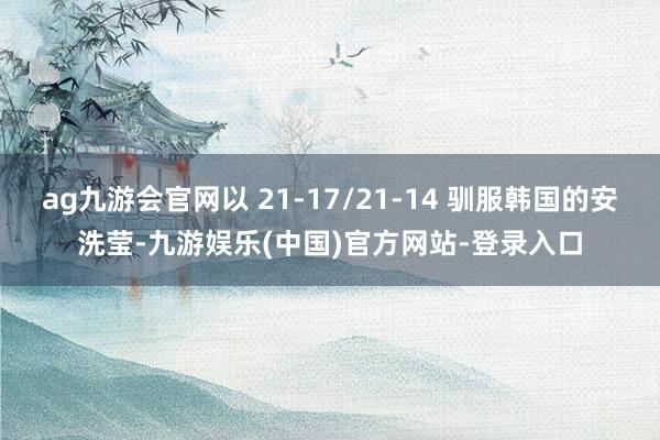 ag九游会官网以 21-17/21-14 驯服韩国的安洗莹-九游娱乐(中国)官方网站-登录入口