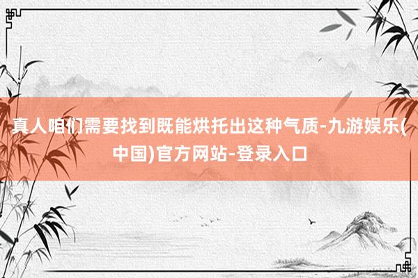 真人咱们需要找到既能烘托出这种气质-九游娱乐(中国)官方网站-登录入口