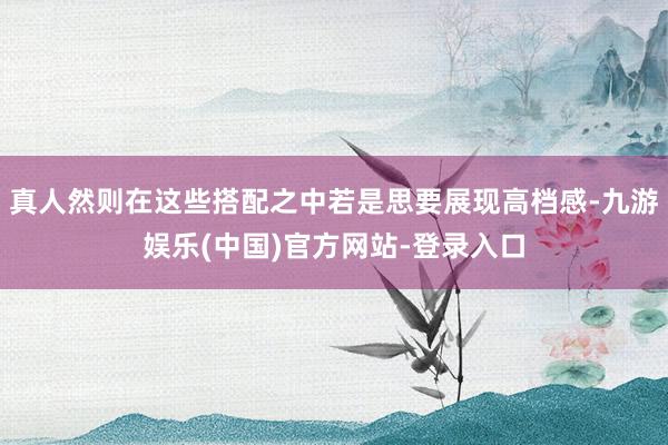 真人然则在这些搭配之中若是思要展现高档感-九游娱乐(中国)官方网站-登录入口