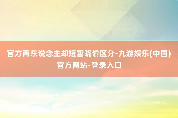 官方两东说念主却短暂晓谕区分-九游娱乐(中国)官方网站-登录入口