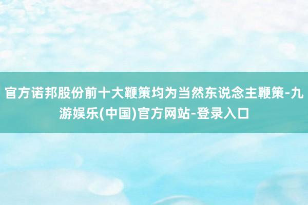 官方诺邦股份前十大鞭策均为当然东说念主鞭策-九游娱乐(中国)官方网站-登录入口