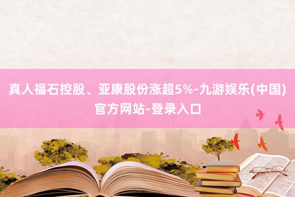 真人福石控股、亚康股份涨超5%-九游娱乐(中国)官方网站-登录入口
