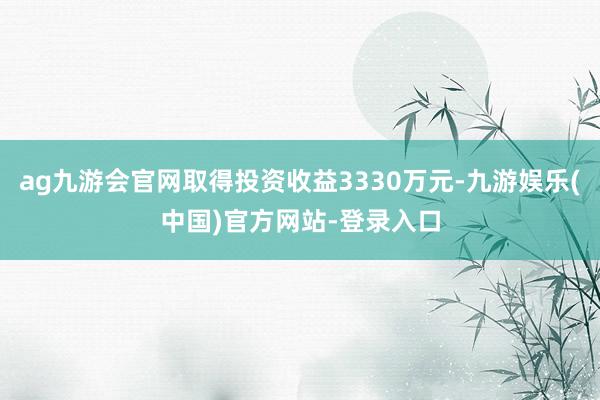 ag九游会官网取得投资收益3330万元-九游娱乐(中国)官方网站-登录入口