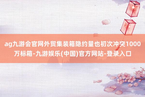 ag九游会官网外贸集装箱隐约量也初次冲突1000万标箱-九游娱乐(中国)官方网站-登录入口
